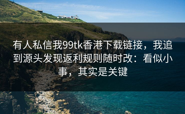 有人私信我99tk香港下载链接，我追到源头发现返利规则随时改：看似小事，其实是关键