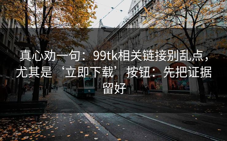 真心劝一句：99tk相关链接别乱点，尤其是‘立即下载’按钮：先把证据留好
