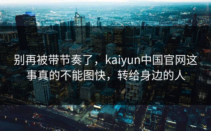 别再被带节奏了，kaiyun中国官网这事真的不能图快，转给身边的人