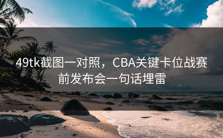 49tk截图一对照，CBA关键卡位战赛前发布会一句话埋雷