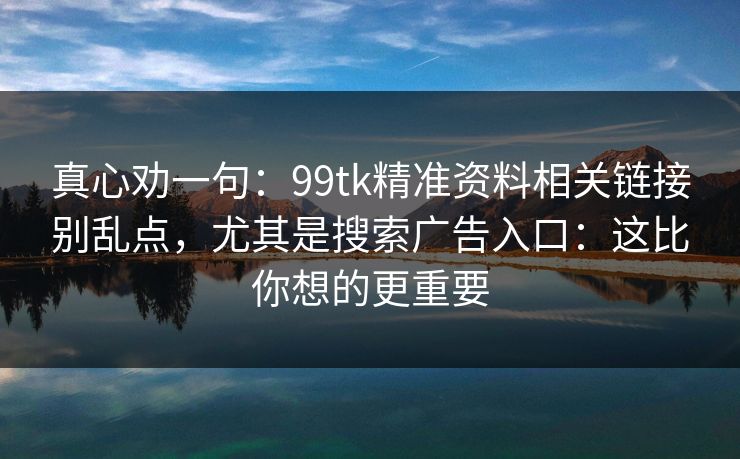 真心劝一句：99tk精准资料相关链接别乱点，尤其是搜索广告入口：这比你想的更重要