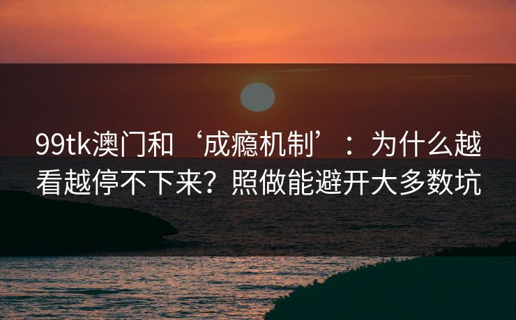 99tk澳门和‘成瘾机制’：为什么越看越停不下来？照做能避开大多数坑