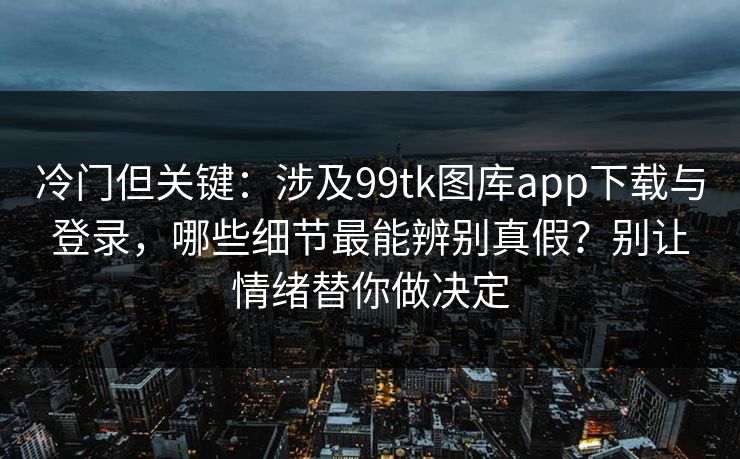 冷门但关键：涉及99tk图库app下载与登录，哪些细节最能辨别真假？别让情绪替你做决定