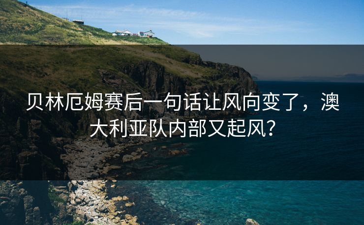 贝林厄姆赛后一句话让风向变了，澳大利亚队内部又起风？