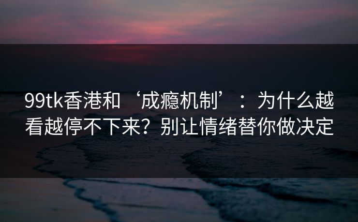 99tk香港和‘成瘾机制’：为什么越看越停不下来？别让情绪替你做决定