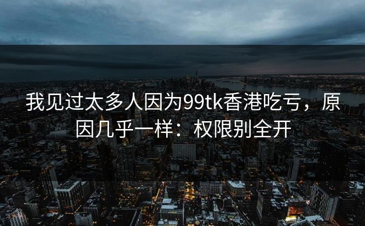 我见过太多人因为99tk香港吃亏，原因几乎一样：权限别全开