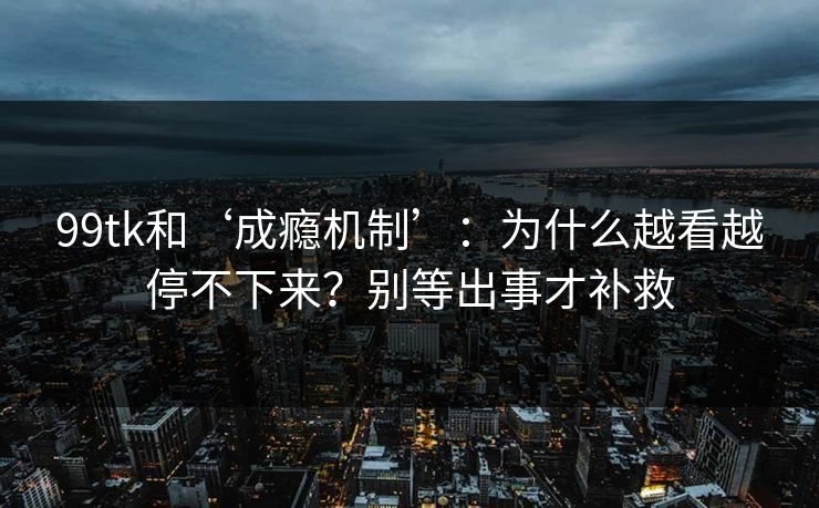 99tk和‘成瘾机制’：为什么越看越停不下来？别等出事才补救