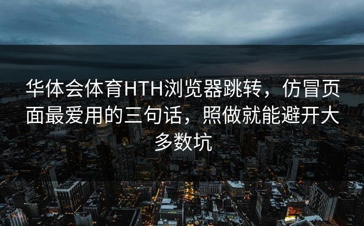 华体会体育HTH浏览器跳转，仿冒页面最爱用的三句话，照做就能避开大多数坑