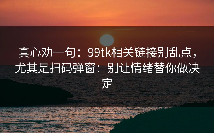 真心劝一句：99tk相关链接别乱点，尤其是扫码弹窗：别让情绪替你做决定