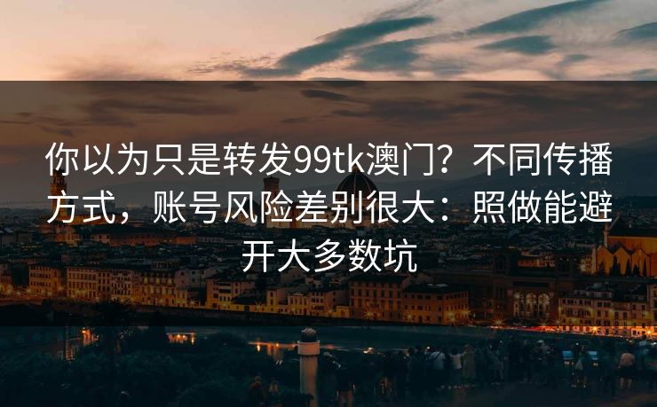 你以为只是转发99tk澳门？不同传播方式，账号风险差别很大：照做能避开大多数坑