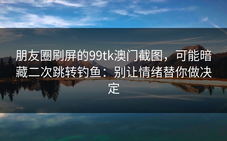 朋友圈刷屏的99tk澳门截图，可能暗藏二次跳转钓鱼：别让情绪替你做决定